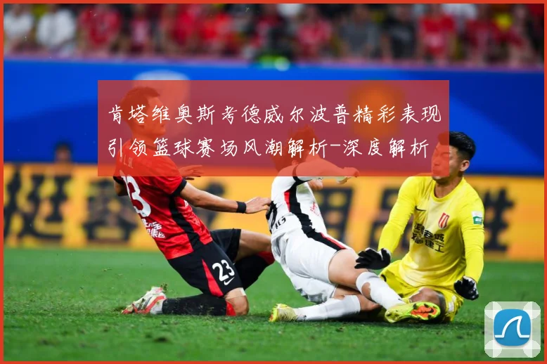肯塔维奥斯考德威尔波普精彩表现引领篮球赛场风潮解析-深度解析