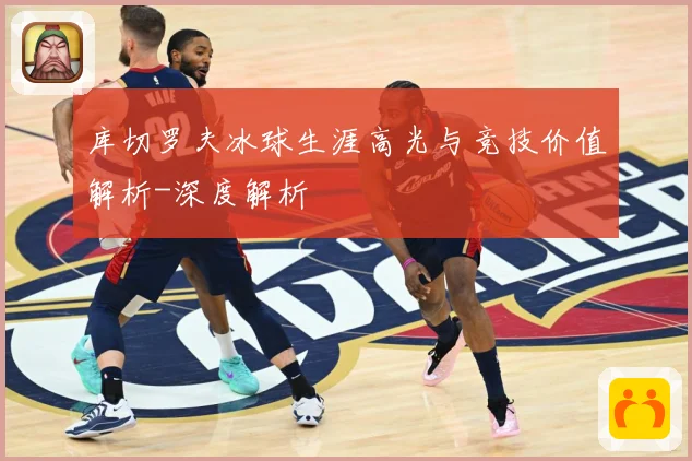 库切罗夫冰球生涯高光与竞技价值解析-深度解析