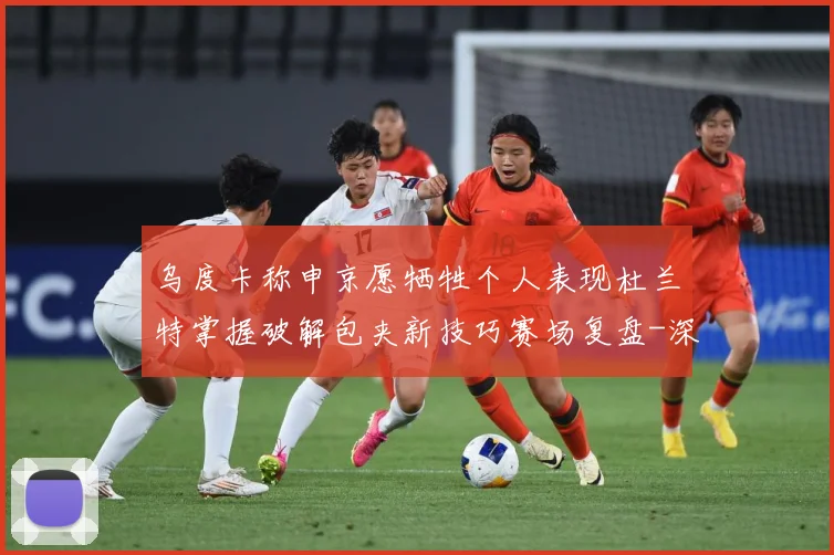 乌度卡称申京愿牺牲个人表现杜兰特掌握破解包夹新技巧赛场复盘-深度解析
