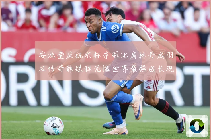 安洗莹庆祝尤杯夺冠比肩林丹成羽坛传奇韩媒称无愧世界最强成长观察-深度解析