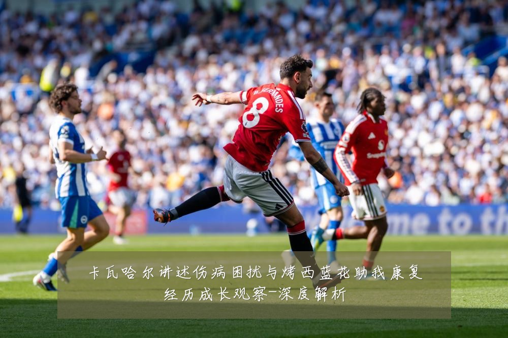 卡瓦哈尔讲述伤病困扰与烤西蓝花助我康复经历成长观察-深度解析